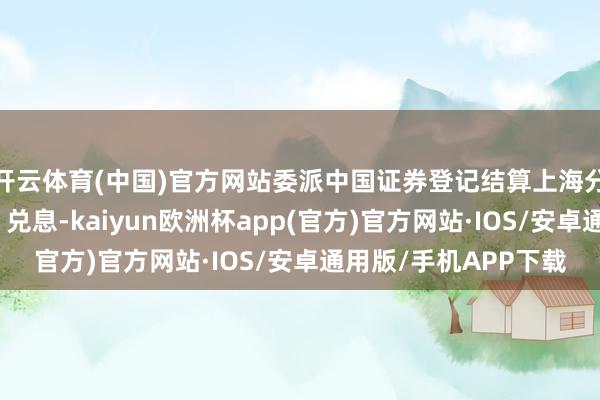 开云体育(中国)官方网站委派中国证券登记结算上海分公司进行债券兑付、兑息-kaiyun欧洲杯app(官方)官方网站·IOS/安卓通用版/手机APP下载