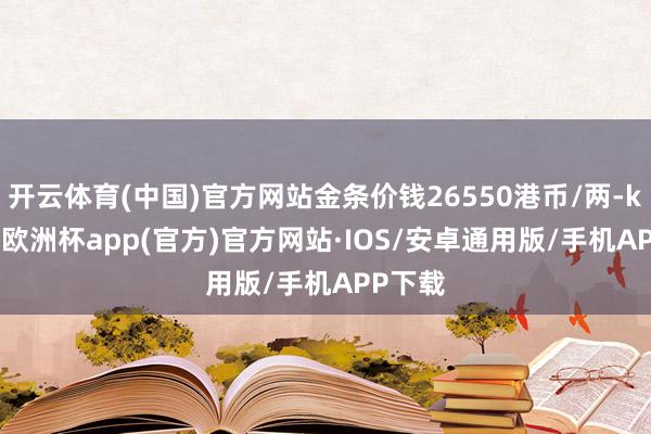 开云体育(中国)官方网站金条价钱26550港币/两-kaiyun欧洲杯app(官方)官方网站·IOS/安卓通用版/手机APP下载