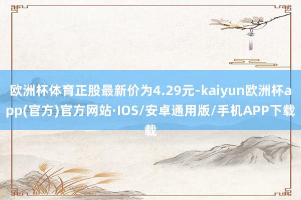 欧洲杯体育正股最新价为4.29元-kaiyun欧洲杯app(官方)官方网站·IOS/安卓通用版/手机APP下载