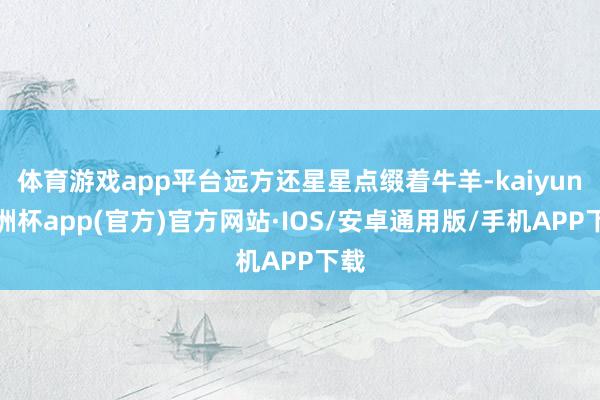 体育游戏app平台远方还星星点缀着牛羊-kaiyun欧洲杯app(官方)官方网站·IOS/安卓通用版/手机APP下载