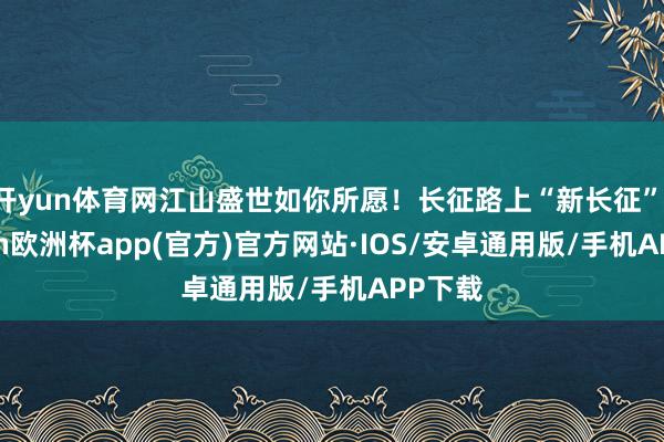 开yun体育网江山盛世如你所愿！长征路上“新长征”-kaiyun欧洲杯app(官方)官方网站·IOS/安卓通用版/手机APP下载