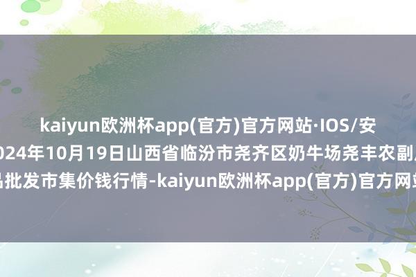 kaiyun欧洲杯app(官方)官方网站·IOS/安卓通用版/手机APP下载2024年10月19日山西省临汾市尧齐区奶牛场尧丰农副居品批发市集价钱行情-kaiyun欧洲杯app(官方)官方网站·IOS/安卓通用版/手机APP下载