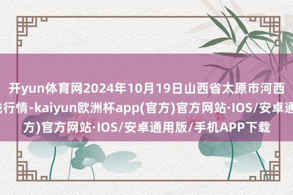 开yun体育网2024年10月19日山西省太原市河西农居品有限公司价钱行情-kaiyun欧洲杯app(官方)官方网站·IOS/安卓通用版/手机APP下载