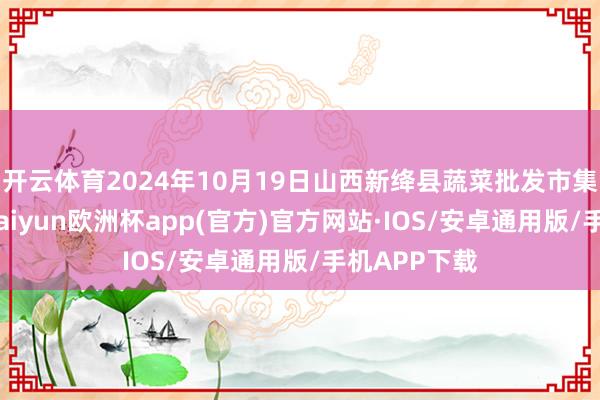 开云体育2024年10月19日山西新绛县蔬菜批发市集价钱行情-kaiyun欧洲杯app(官方)官方网站·IOS/安卓通用版/手机APP下载