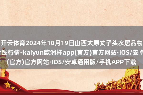 开云体育2024年10月19日山西太原丈子头农居品物流园（原城东利民）价钱行情-kaiyun欧洲杯app(官方)官方网站·IOS/安卓通用版/手机APP下载