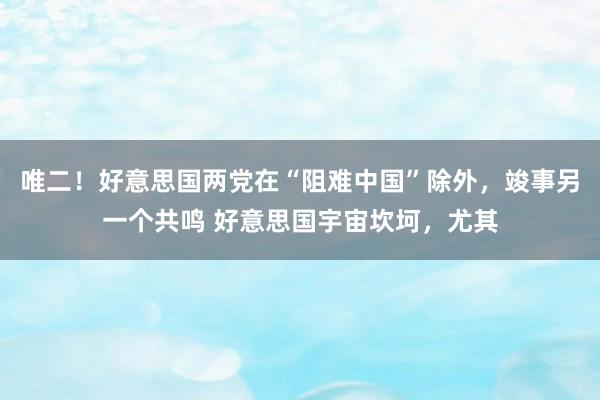 唯二！好意思国两党在“阻难中国”除外，竣事另一个共鸣 好意思国宇宙坎坷，尤其