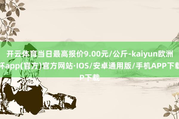 开云体育当日最高报价9.00元/公斤-kaiyun欧洲杯app(官方)官方网站·IOS/安卓通用版/手机APP下载