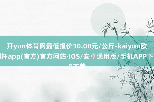 开yun体育网最低报价30.00元/公斤-kaiyun欧洲杯app(官方)官方网站·IOS/安卓通用版/手机APP下载