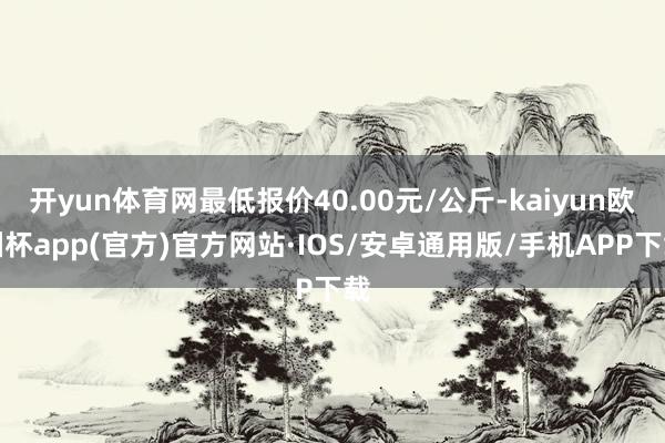 开yun体育网最低报价40.00元/公斤-kaiyun欧洲杯app(官方)官方网站·IOS/安卓通用版/手机APP下载