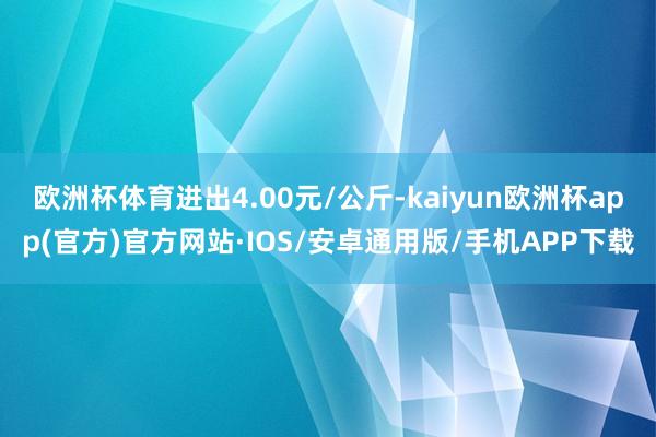 欧洲杯体育进出4.00元/公斤-kaiyun欧洲杯app(官方)官方网站·IOS/安卓通用版/手机APP下载