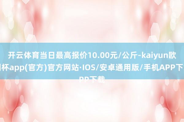 开云体育当日最高报价10.00元/公斤-kaiyun欧洲杯app(官方)官方网站·IOS/安卓通用版/手机APP下载