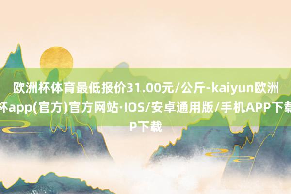 欧洲杯体育最低报价31.00元/公斤-kaiyun欧洲杯app(官方)官方网站·IOS/安卓通用版/手机APP下载