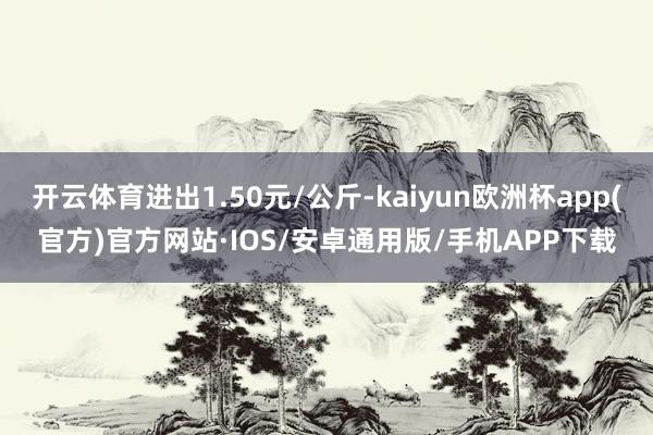 开云体育进出1.50元/公斤-kaiyun欧洲杯app(官方)官方网站·IOS/安卓通用版/手机APP下载