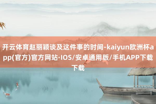 开云体育赵丽颖谈及这件事的时间-kaiyun欧洲杯app(官方)官方网站·IOS/安卓通用版/手机APP下载