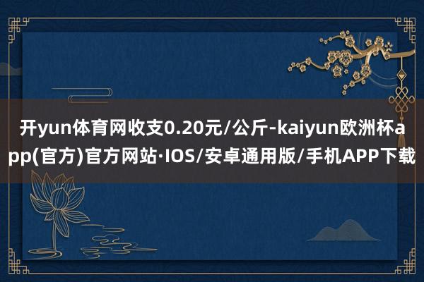 开yun体育网收支0.20元/公斤-kaiyun欧洲杯app(官方)官方网站·IOS/安卓通用版/手机APP下载