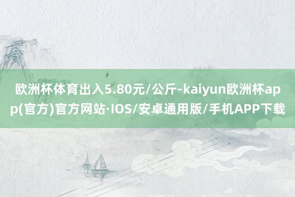 欧洲杯体育出入5.80元/公斤-kaiyun欧洲杯app(官方)官方网站·IOS/安卓通用版/手机APP下载