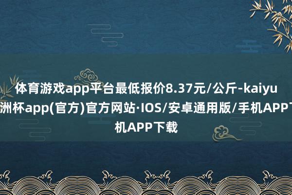 体育游戏app平台最低报价8.37元/公斤-kaiyun欧洲杯app(官方)官方网站·IOS/安卓通用版/手机APP下载