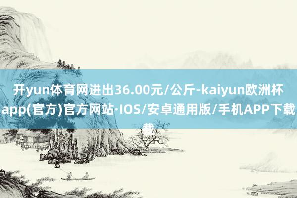 开yun体育网进出36.00元/公斤-kaiyun欧洲杯app(官方)官方网站·IOS/安卓通用版/手机APP下载