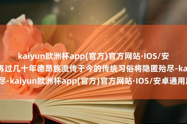 kaiyun欧洲杯app(官方)官方网站·IOS/安卓通用版/手机APP下载再过几十年德昂族流传于今的传统习俗将隐匿殆尽-kaiyun欧洲杯app(官方)官方网站·IOS/安卓通用版/手机APP下载