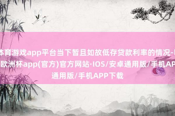 体育游戏app平台当下暂且如故低存贷款利率的情况-kaiyun欧洲杯app(官方)官方网站·IOS/安卓通用版/手机APP下载