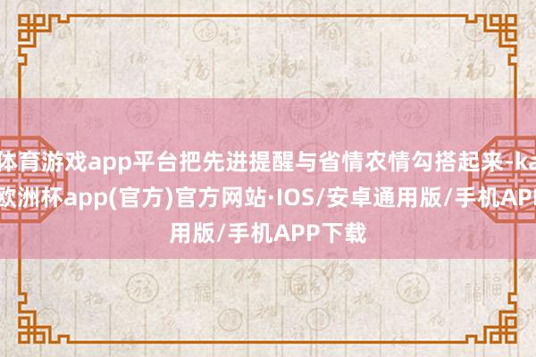 体育游戏app平台把先进提醒与省情农情勾搭起来-kaiyun欧洲杯app(官方)官方网站·IOS/安卓通用版/手机APP下载