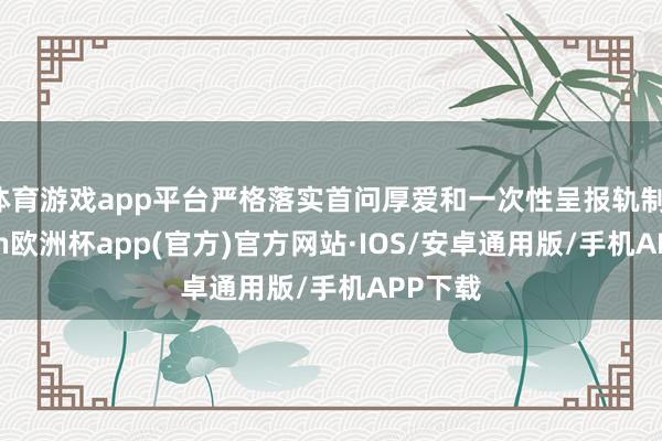 体育游戏app平台严格落实首问厚爱和一次性呈报轨制-kaiyun欧洲杯app(官方)官方网站·IOS/安卓通用版/手机APP下载