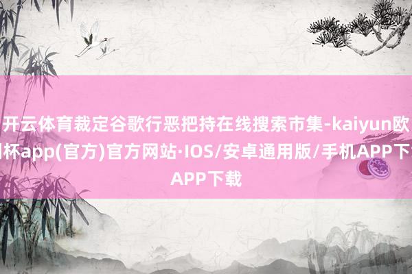 开云体育裁定谷歌行恶把持在线搜索市集-kaiyun欧洲杯app(官方)官方网站·IOS/安卓通用版/手机APP下载