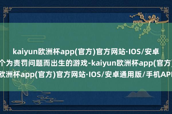 kaiyun欧洲杯app(官方)官方网站·IOS/安卓通用版/手机APP下载这个为责罚问题而出生的游戏-kaiyun欧洲杯app(官方)官方网站·IOS/安卓通用版/手机APP下载