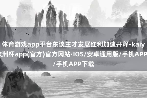 体育游戏app平台东谈主才发展红利加速开释-kaiyun欧洲杯app(官方)官方网站·IOS/安卓通用版/手机APP下载