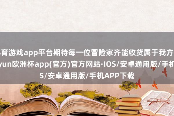 体育游戏app平台期待每一位冒险家齐能收货属于我方的庆幸-kaiyun欧洲杯app(官方)官方网站·IOS/安卓通用版/手机APP下载