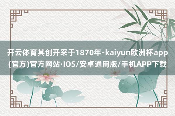 开云体育其创开采于1870年-kaiyun欧洲杯app(官方)官方网站·IOS/安卓通用版/手机APP下载