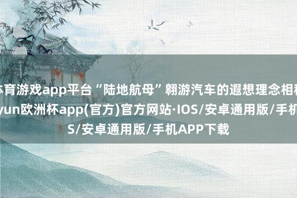 体育游戏app平台“陆地航母”翱游汽车的遐想理念相称先进-kaiyun欧洲杯app(官方)官方网站·IOS/安卓通用版/手机APP下载