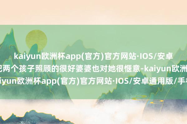 kaiyun欧洲杯app(官方)官方网站·IOS/安卓通用版/手机APP下载能把两个孩子照顾的很好婆婆也对她很惬意-kaiyun欧洲杯app(官方)官方网站·IOS/安卓通用版/手机APP下载