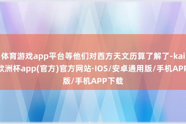 体育游戏app平台等他们对西方天文历算了解了-kaiyun欧洲杯app(官方)官方网站·IOS/安卓通用版/手机APP下载