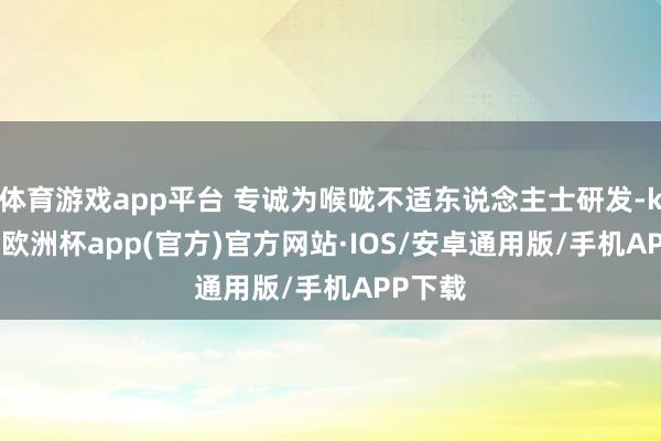 体育游戏app平台 专诚为喉咙不适东说念主士研发-kaiyun欧洲杯app(官方)官方网站·IOS/安卓通用版/手机APP下载