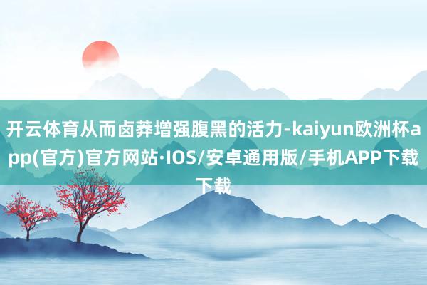 开云体育从而卤莽增强腹黑的活力-kaiyun欧洲杯app(官方)官方网站·IOS/安卓通用版/手机APP下载