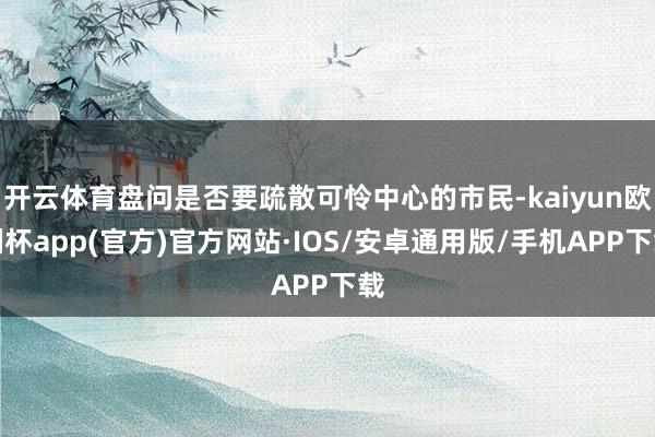 开云体育盘问是否要疏散可怜中心的市民-kaiyun欧洲杯app(官方)官方网站·IOS/安卓通用版/手机APP下载