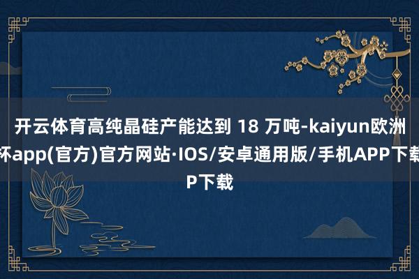 开云体育高纯晶硅产能达到 18 万吨-kaiyun欧洲杯app(官方)官方网站·IOS/安卓通用版/手机APP下载