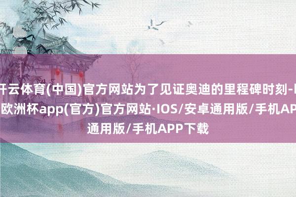 开云体育(中国)官方网站为了见证奥迪的里程碑时刻-kaiyun欧洲杯app(官方)官方网站·IOS/安卓通用版/手机APP下载