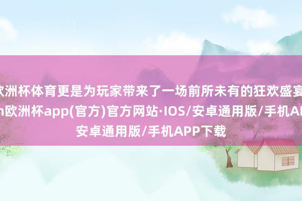 欧洲杯体育更是为玩家带来了一场前所未有的狂欢盛宴-kaiyun欧洲杯app(官方)官方网站·IOS/安卓通用版/手机APP下载