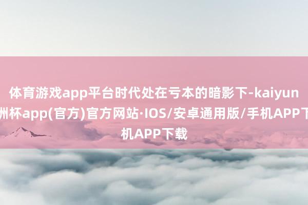 体育游戏app平台时代处在亏本的暗影下-kaiyun欧洲杯app(官方)官方网站·IOS/安卓通用版/手机APP下载