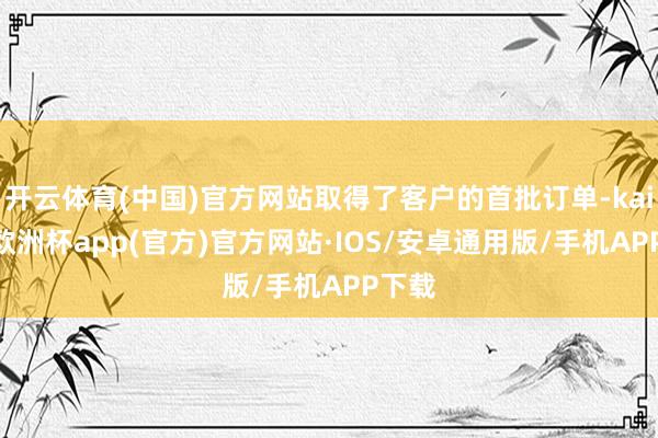 开云体育(中国)官方网站取得了客户的首批订单-kaiyun欧洲杯app(官方)官方网站·IOS/安卓通用版/手机APP下载