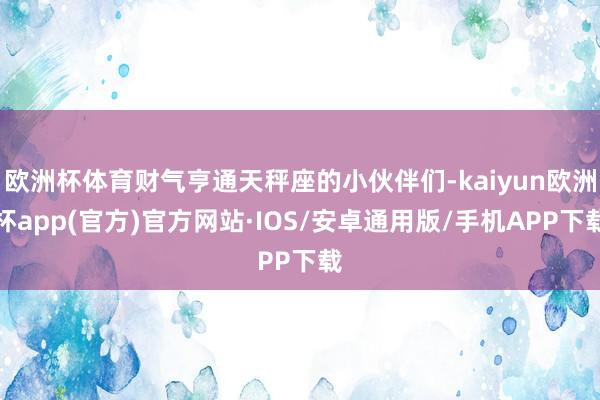 欧洲杯体育财气亨通天秤座的小伙伴们-kaiyun欧洲杯app(官方)官方网站·IOS/安卓通用版/手机APP下载