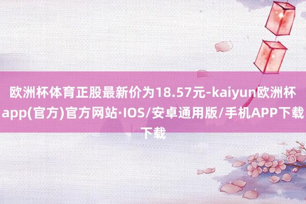 欧洲杯体育正股最新价为18.57元-kaiyun欧洲杯app(官方)官方网站·IOS/安卓通用版/手机APP下载