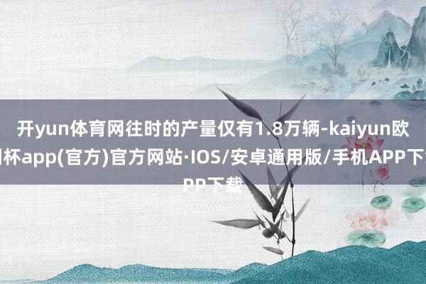 开yun体育网往时的产量仅有1.8万辆-kaiyun欧洲杯app(官方)官方网站·IOS/安卓通用版/手机APP下载