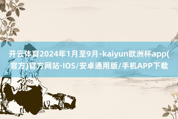 开云体育2024年1月至9月-kaiyun欧洲杯app(官方)官方网站·IOS/安卓通用版/手机APP下载