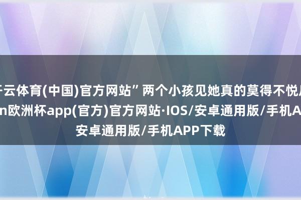 开云体育(中国)官方网站”两个小孩见她真的莫得不悦后-kaiyun欧洲杯app(官方)官方网站·IOS/安卓通用版/手机APP下载