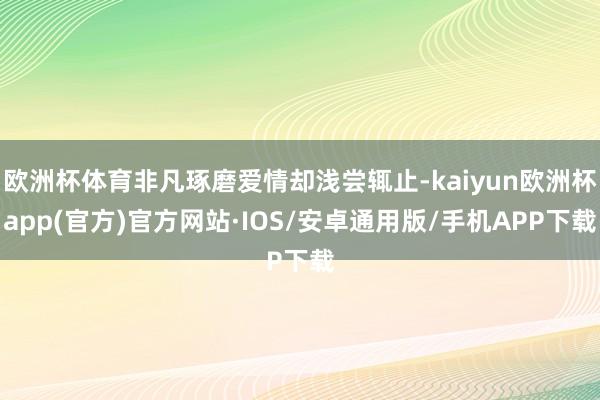 欧洲杯体育非凡琢磨爱情却浅尝辄止-kaiyun欧洲杯app(官方)官方网站·IOS/安卓通用版/手机APP下载