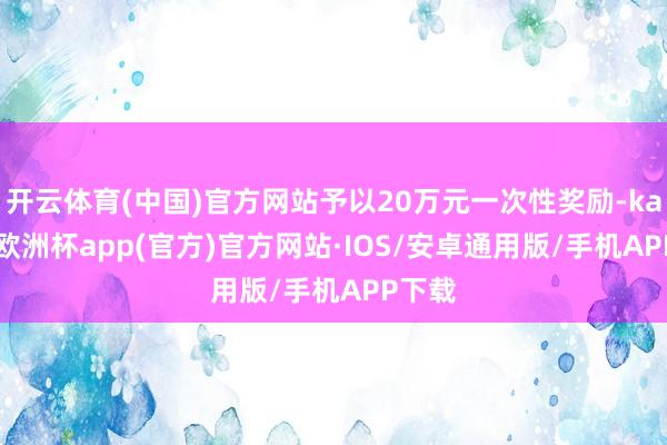 开云体育(中国)官方网站予以20万元一次性奖励-kaiyun欧洲杯app(官方)官方网站·IOS/安卓通用版/手机APP下载