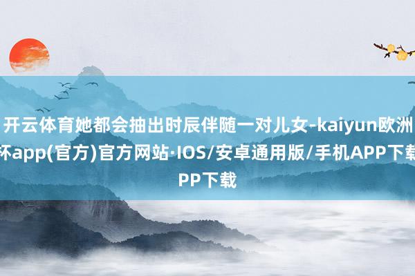 开云体育她都会抽出时辰伴随一对儿女-kaiyun欧洲杯app(官方)官方网站·IOS/安卓通用版/手机APP下载